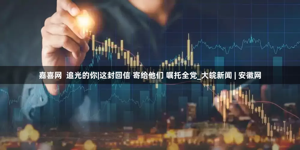 嘉喜网  追光的你|这封回信 寄给他们 嘱托全党_大皖新闻 | 安徽网