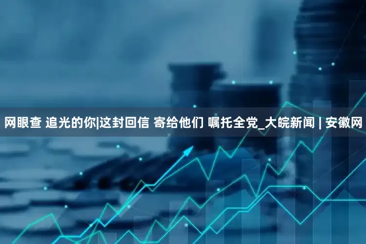 网眼查 追光的你|这封回信 寄给他们 嘱托全党_大皖新闻 | 安徽网