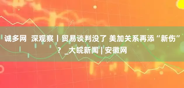 诚多网  深观察丨贸易谈判没了 美加关系再添“新伤”？_大皖新闻 | 安徽网