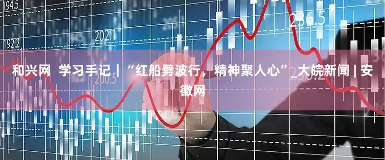 和兴网  学习手记｜“红船劈波行，精神聚人心”_大皖新闻 | 安徽网