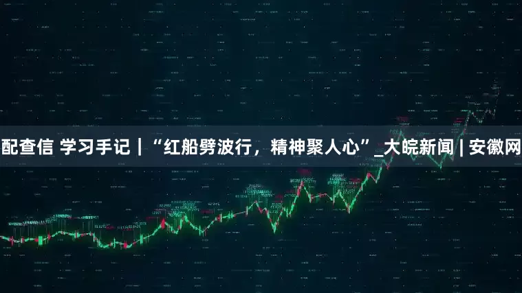 配查信 学习手记｜“红船劈波行，精神聚人心”_大皖新闻 | 安徽网