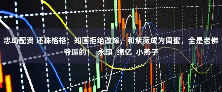 忠琦配资 还珠格格：知画拒绝改嫁，和紫薇成为闺蜜，全是老佛爷逼的！_永琪_绵亿_小燕子
