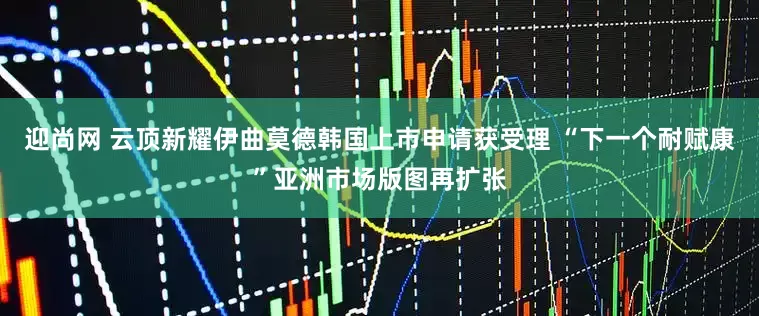 迎尚网 云顶新耀伊曲莫德韩国上市申请获受理 “下一个耐赋康”亚洲市场版图再扩张