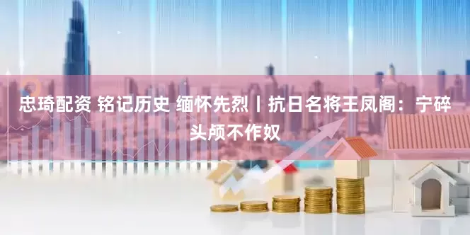 忠琦配资 铭记历史 缅怀先烈丨抗日名将王凤阁：宁碎头颅不作奴