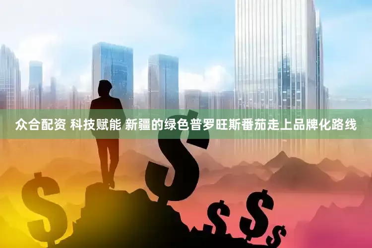 众合配资 科技赋能 新疆的绿色普罗旺斯番茄走上品牌化路线