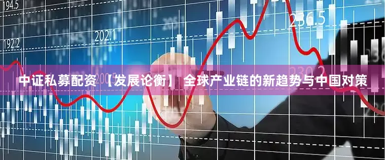 中证私募配资 【发展论衡】 全球产业链的新趋势与中国对策
