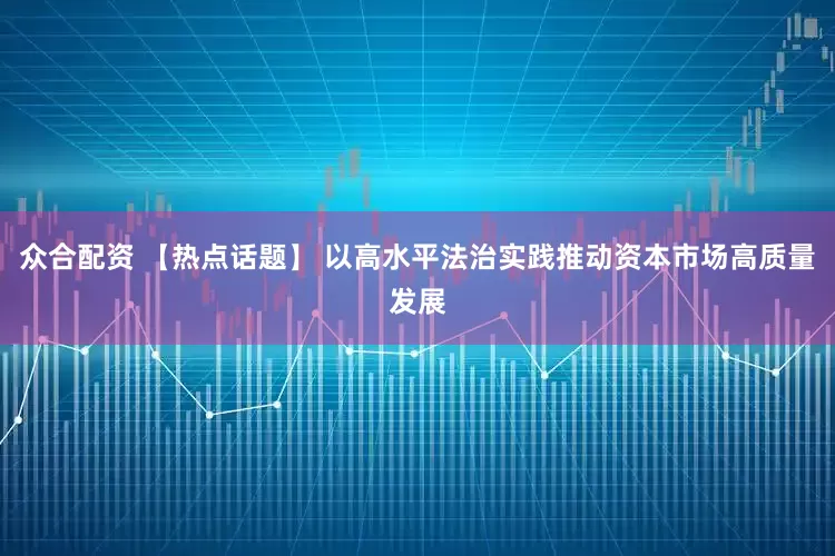 众合配资 【热点话题】 以高水平法治实践推动资本市场高质量发展