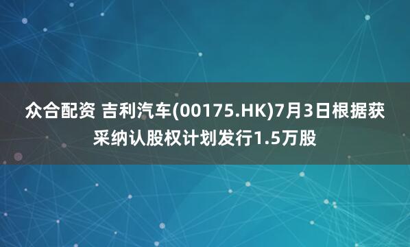 众合配资 吉利汽车(00175.HK)7月3日根据获采纳认股权计划发行1.5万股