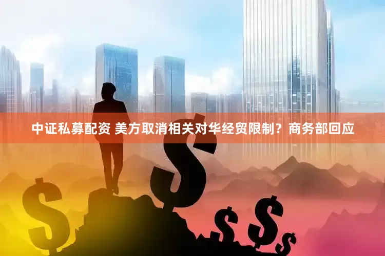 中证私募配资 美方取消相关对华经贸限制？商务部回应