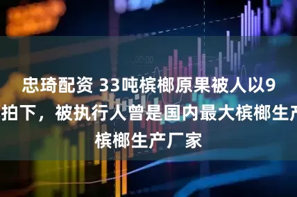 忠琦配资 33吨槟榔原果被人以90万元拍下，被执行人曾是国内最大槟榔生产厂家