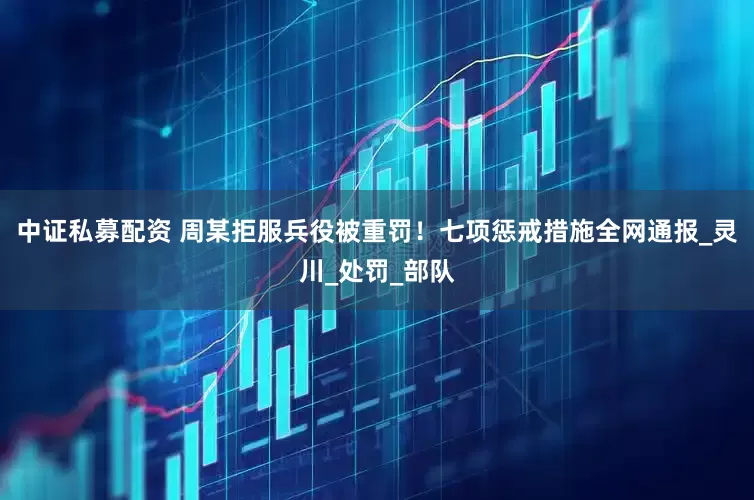 中证私募配资 周某拒服兵役被重罚！七项惩戒措施全网通报_灵川_处罚_部队
