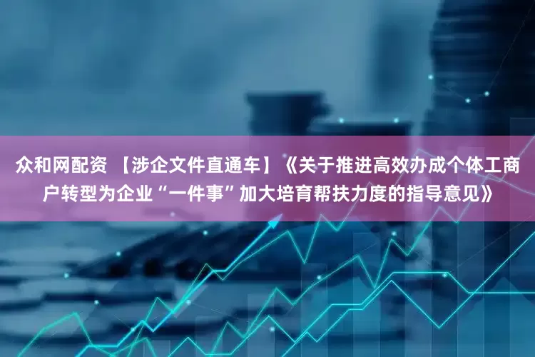 众和网配资 【涉企文件直通车】《关于推进高效办成个体工商户转型为企业“一件事”加大培育帮扶力度的指导意见》