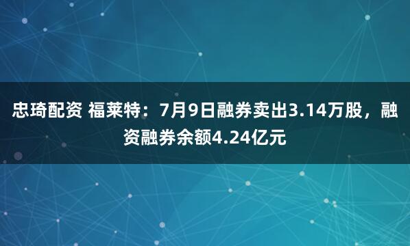 忠琦配资 福莱特：7月9日融券卖出3.14万股，融资融券余额4.24亿元