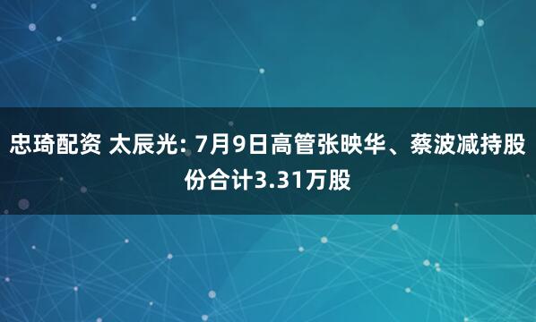 忠琦配资 太辰光: 7月9日高管张映华、蔡波减持股份合计3.31万股