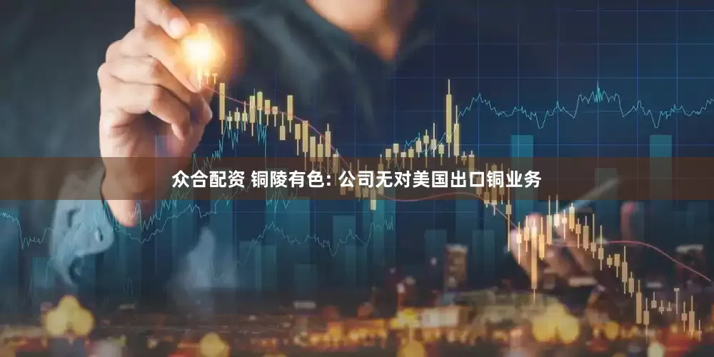 众合配资 铜陵有色: 公司无对美国出口铜业务