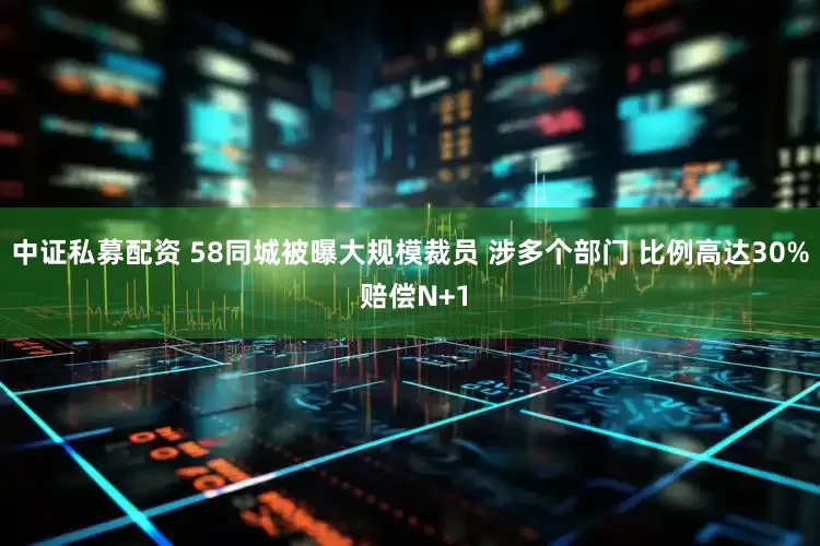 中证私募配资 58同城被曝大规模裁员 涉多个部门 比例高达30% 赔偿N+1