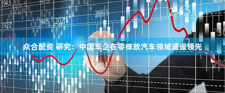 众合配资 研究：中国车企在零排放汽车领域遥遥领先