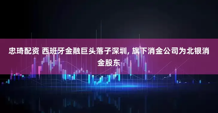 忠琦配资 西班牙金融巨头落子深圳, 旗下消金公司为北银消金股东