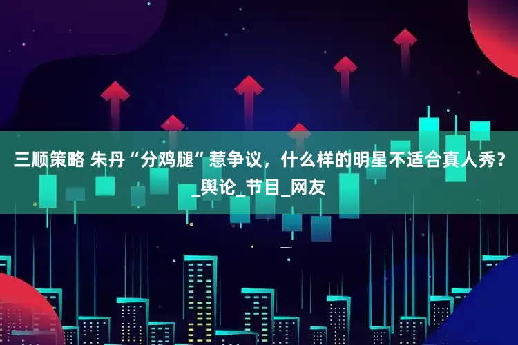 三顺策略 朱丹“分鸡腿”惹争议，什么样的明星不适合真人秀？_舆论_节目_网友