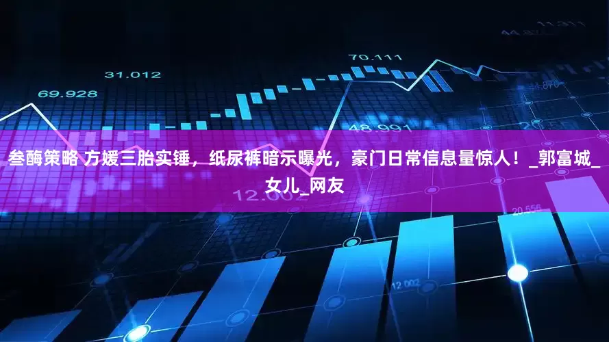叁酶策略 方媛三胎实锤，纸尿裤暗示曝光，豪门日常信息量惊人！_郭富城_女儿_网友