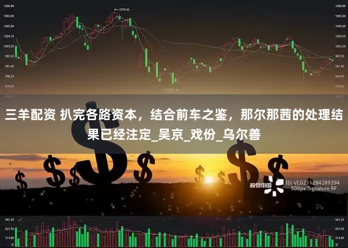 三羊配资 扒完各路资本，结合前车之鉴，那尔那茜的处理结果已经注定_吴京_戏份_乌尔善