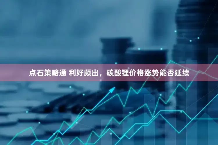 点石策略通 利好频出，碳酸锂价格涨势能否延续