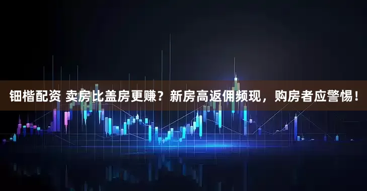 钿楷配资 卖房比盖房更赚？新房高返佣频现，购房者应警惕！