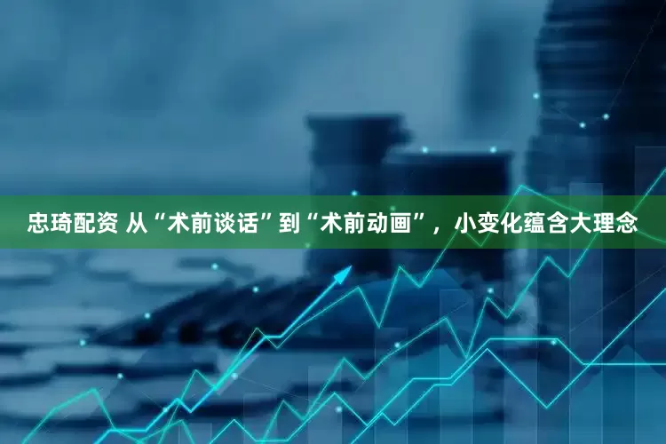 忠琦配资 从“术前谈话”到“术前动画”，小变化蕴含大理念