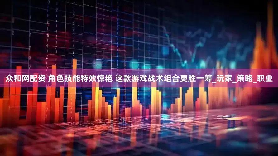 众和网配资 角色技能特效惊艳 这款游戏战术组合更胜一筹_玩家_策略_职业