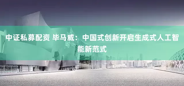 中证私募配资 毕马威：中国式创新开启生成式人工智能新范式