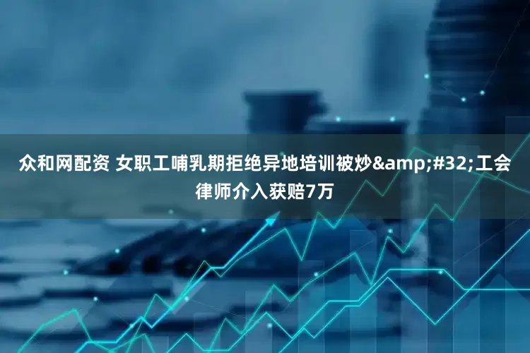 众和网配资 女职工哺乳期拒绝异地培训被炒&#32;工会律师介入获赔7万