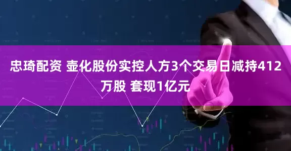 忠琦配资 壶化股份实控人方3个交易日减持412万股 套现1亿元