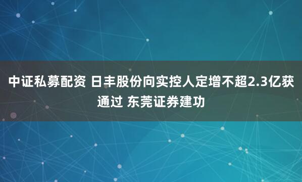 中证私募配资 日丰股份向实控人定增不超2.3亿获通过 东莞证券建功
