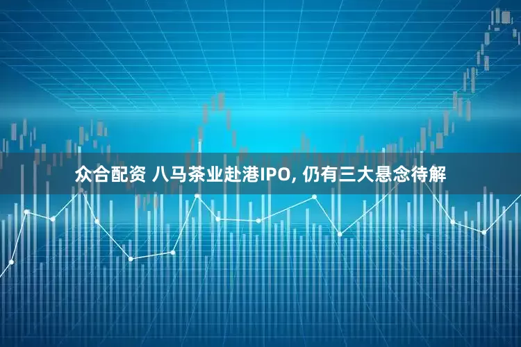 众合配资 八马茶业赴港IPO, 仍有三大悬念待解