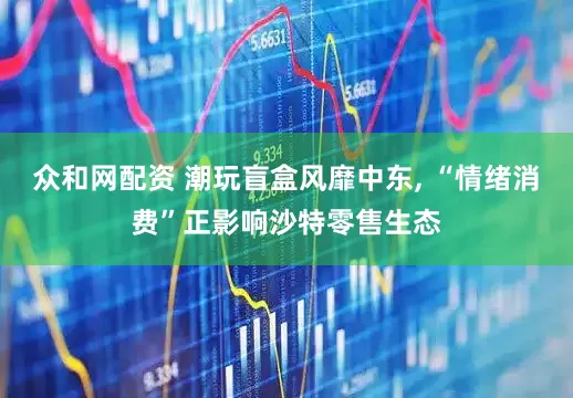 众和网配资 潮玩盲盒风靡中东, “情绪消费”正影响沙特零售生态