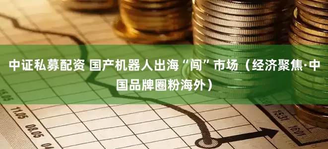 中证私募配资 国产机器人出海“闯”市场（经济聚焦·中国品牌圈粉海外）