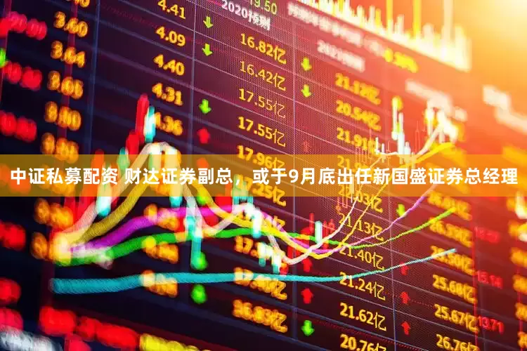 中证私募配资 财达证券副总，或于9月底出任新国盛证券总经理