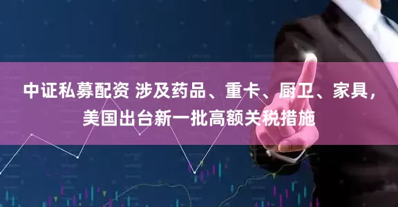 中证私募配资 涉及药品、重卡、厨卫、家具，美国出台新一批高额关税措施
