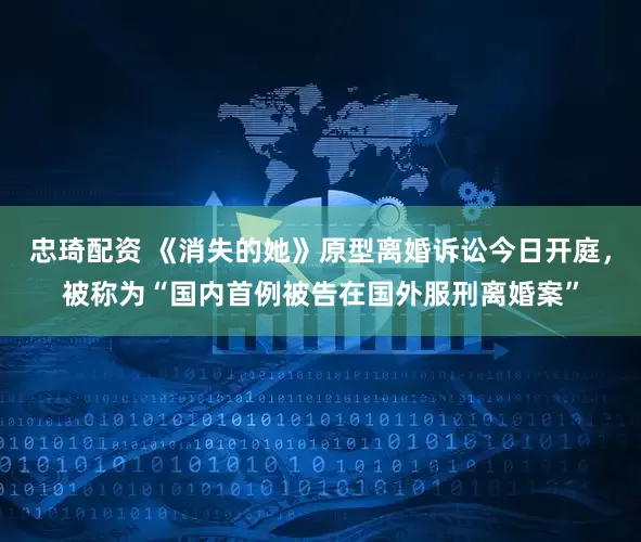 忠琦配资 《消失的她》原型离婚诉讼今日开庭，被称为“国内首例被告在国外服刑离婚案”