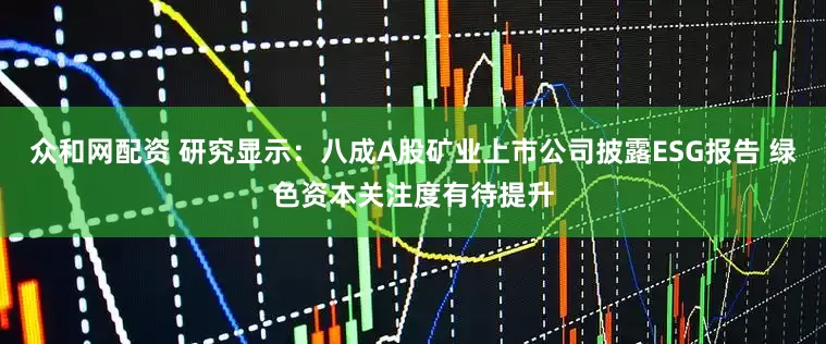 众和网配资 研究显示：八成A股矿业上市公司披露ESG报告 绿色资本关注度有待提升