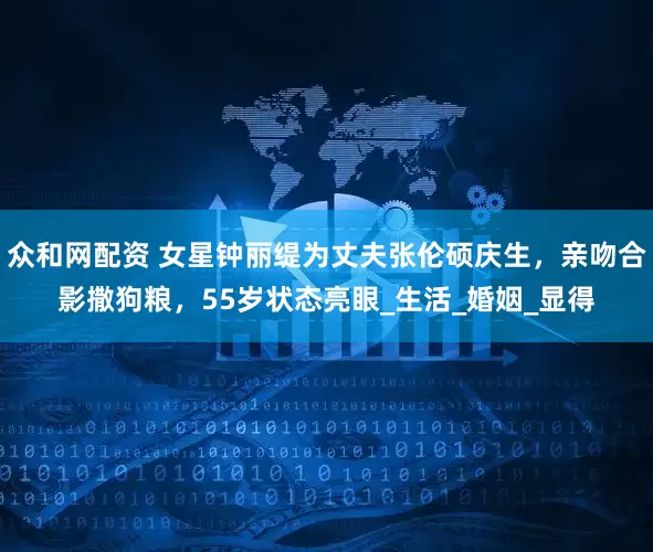 众和网配资 女星钟丽缇为丈夫张伦硕庆生，亲吻合影撒狗粮，55岁状态亮眼_生活_婚姻_显得