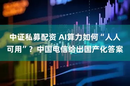 中证私募配资 AI算力如何“人人可用”？中国电信给出国产化答案