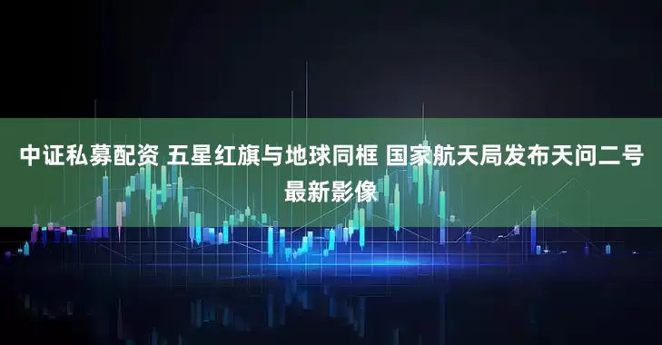 中证私募配资 五星红旗与地球同框 国家航天局发布天问二号最新影像