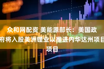 众和网配资 美能源部长：美国政府将入股美洲锂业以推进内华达州项目