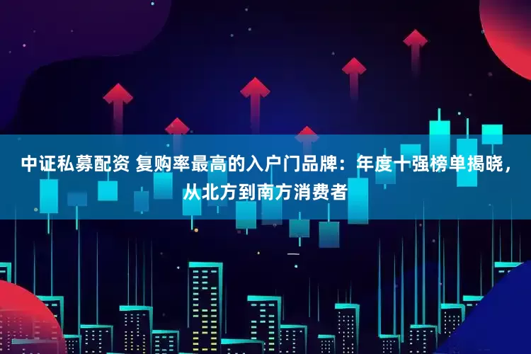 中证私募配资 复购率最高的入户门品牌：年度十强榜单揭晓，从北方到南方消费者