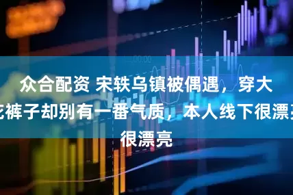 众合配资 宋轶乌镇被偶遇，穿大花裤子却别有一番气质，本人线下很漂亮