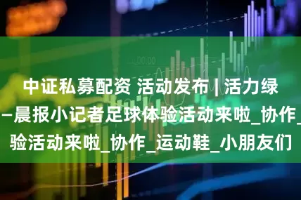 中证私募配资 活动发布 | 活力绿茵，快乐开踢！——晨报小记者足球体验活动来啦_协作_运动鞋_小朋友们