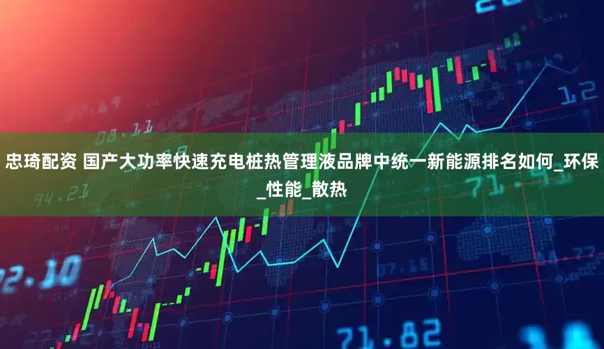 忠琦配资 国产大功率快速充电桩热管理液品牌中统一新能源排名如何_环保_性能_散热