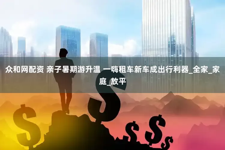 众和网配资 亲子暑期游升温 一嗨租车新车成出行利器_全家_家庭_放平