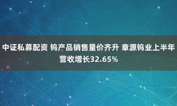 中证私募配资 钨产品销售量价齐升 章源钨业上半年营收增长32.65%